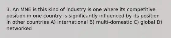 3. An MNE is this kind of industry is one where its competitive position in one country is significantly influenced by its position in other countries A) international B) multi-domestic C) global D) networked