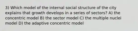 3) Which model of the internal social structure of the city explains that growth develops in a series of sectors? A) the concentric model B) the sector model C) the multiple nuclei model D) the adaptive concentric model