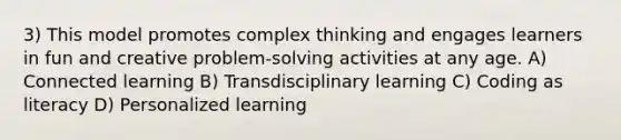 3) This model promotes complex thinking and engages learners in fun and creative problem-solving activities at any age. A) Connected learning B) Transdisciplinary learning C) Coding as literacy D) Personalized learning