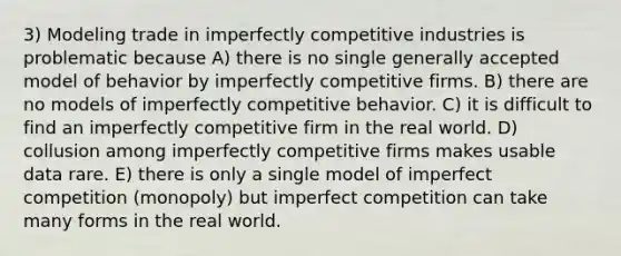 3) Modeling trade in imperfectly competitive industries is problematic because A) there is no single generally accepted model of behavior by imperfectly competitive firms. B) there are no models of imperfectly competitive behavior. C) it is difficult to find an imperfectly competitive firm in the real world. D) collusion among imperfectly competitive firms makes usable data rare. E) there is only a single model of imperfect competition (monopoly) but imperfect competition can take many forms in the real world.