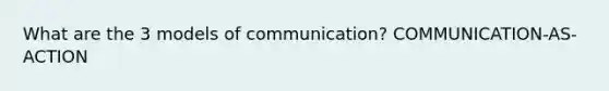 What are the 3 models of communication? COMMUNICATION-AS-ACTION