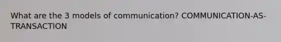 What are the 3 models of communication? COMMUNICATION-AS-TRANSACTION