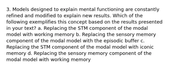 3. Models designed to explain mental functioning are constantly refined and modified to explain new results. Which of the following exemplifies this concept based on the results presented in your text? a. Replacing the STM component of the modal model with working memory b. Replacing the sensory memory component of the modal model with the episodic buffer c. Replacing the STM component of the modal model with iconic memory d. Replacing the sensory memory component of the modal model with working memory