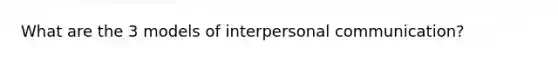 What are the 3 models of interpersonal communication?