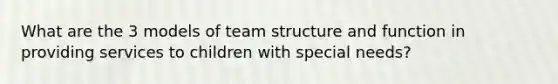 What are the 3 models of team structure and function in providing services to children with special needs?