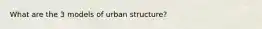 What are the 3 models of urban structure?