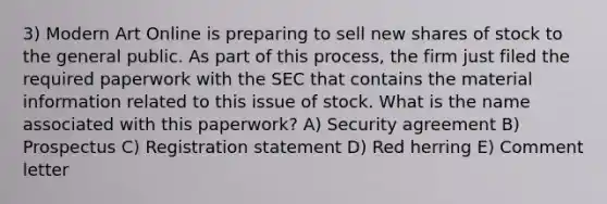 3) Modern Art Online is preparing to sell new shares of stock to the general public. As part of this process, the firm just filed the required paperwork with the SEC that contains the material information related to this issue of stock. What is the name associated with this paperwork? A) Security agreement B) Prospectus C) Registration statement D) Red herring E) Comment letter