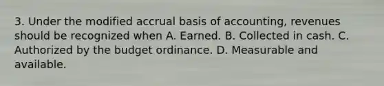 3. Under the modified accrual basis of accounting, revenues should be recognized when A. Earned. B. Collected in cash. C. Authorized by the budget ordinance. D. Measurable and available.