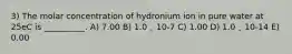 3) The molar concentration of hydronium ion in pure water at 25eC is __________. A) 7.00 B) 1.0 ˛ 10-7 C) 1.00 D) 1.0 ˛ 10-14 E) 0.00