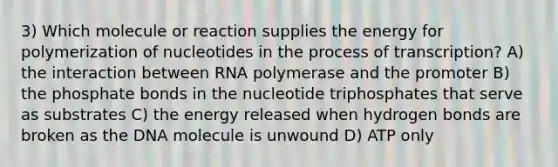 3) Which molecule or reaction supplies the energy for polymerization of nucleotides in the process of transcription? A) the interaction between RNA polymerase and the promoter B) the phosphate bonds in the nucleotide triphosphates that serve as substrates C) the energy released when hydrogen bonds are broken as the DNA molecule is unwound D) ATP only