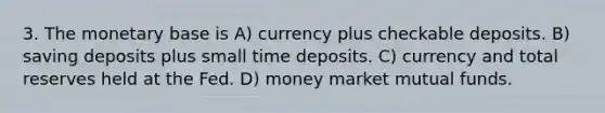 3. The monetary base is A) currency plus checkable deposits. B) saving deposits plus small time deposits. C) currency and total reserves held at the Fed. D) money market mutual funds.