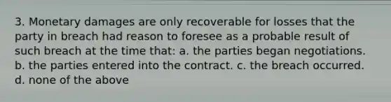 3. Monetary damages are only recoverable for losses that the party in breach had reason to foresee as a probable result of such breach at the time that: a. the parties began negotiations. b. the parties entered into the contract. c. the breach occurred. d. none of the above