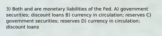 3) Both and are monetary liabilities of the Fed. A) government securities; discount loans B) currency in circulation; reserves C) government securities; reserves D) currency in circulation; discount loans