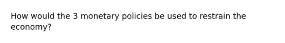 How would the 3 monetary policies be used to restrain the economy?