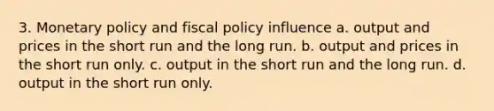 3. Monetary policy and fiscal policy influence a. output and prices in the short run and the long run. b. output and prices in the short run only. c. output in the short run and the long run. d. output in the short run only.