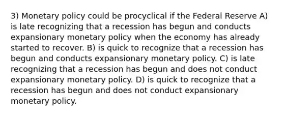 3) Monetary policy could be procyclical if the Federal Reserve A) is late recognizing that a recession has begun and conducts expansionary monetary policy when the economy has already started to recover. B) is quick to recognize that a recession has begun and conducts expansionary monetary policy. C) is late recognizing that a recession has begun and does not conduct expansionary monetary policy. D) is quick to recognize that a recession has begun and does not conduct expansionary monetary policy.