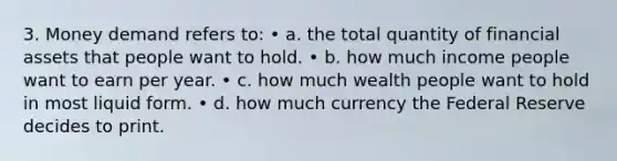 3. Money demand refers to: • a. the total quantity of financial assets that people want to hold. • b. how much income people want to earn per year. • c. how much wealth people want to hold in most liquid form. • d. how much currency the Federal Reserve decides to print.