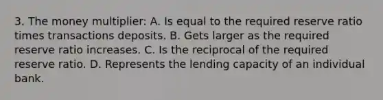 3. The money multiplier: A. Is equal to the required reserve ratio times transactions deposits. B. Gets larger as the required reserve ratio increases. C. Is the reciprocal of the required reserve ratio. D. Represents the lending capacity of an individual bank.