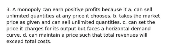 3. A monopoly can earn positive profits because it a. can sell unlimited quantities at any price it chooses. b. takes the market price as given and can sell unlimited quantities. c. can set the price it charges for its output but faces a horizontal demand curve. d. can maintain a price such that total revenues will exceed total costs.