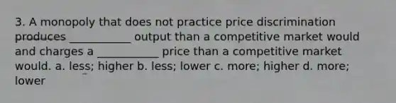 3. A monopoly that does not practice price discrimination produces ___________ output than a competitive market would and charges a ___________ price than a competitive market would. a. less; higher b. less; lower c. more; higher d. more; lower