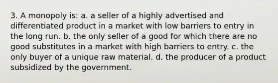 3. A monopoly is: a. a seller of a highly advertised and differentiated product in a market with low barriers to entry in the long run. b. the only seller of a good for which there are no good substitutes in a market with high barriers to entry. c. the only buyer of a unique raw material. d. the producer of a product subsidized by the government.