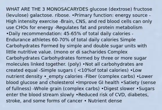 WHAT ARE THE 3 MONOSACARYDES glucose (dextrose) fructose (levulose) galactose. ribose. •Primary function: energy source -High intensity exercise -Brain, CNS, and red blood cells can only use CHOs for energy -Regulates fat and protein metabolism •Daily recommendation: 45-65% of total daily calories -Endurance athletes 60-70% of total daily calories Simple Carbohydrates Formed by simple and double sugar units with little nutritive value. (mono or di sacharides Complex Carbohydrates Carbohydrates formed by three or more sugar molecules linked together. (poly) •Not all carbohydrates are created equal -Simple sugars ( <10%of total calories) •Low nutrient density •_empty calories -Fiber (complex carbs) •Lower blood glucose and cholesterol •Improve GI health •Satiety (sense of fullness) -Whole grain (complex carbs) •Digest slower •Sugars enter the blood stream slowly •Reduced risk of CVD, diabetes, stroke, and some forms of cancer • Nutrient dense