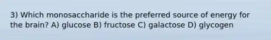 3) Which monosaccharide is the preferred source of energy for the brain? A) glucose B) fructose C) galactose D) glycogen