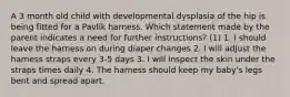 A 3 month old child with developmental dysplasia of the hip is being fitted for a Pavlik harness. Which statement made by the parent indicates a need for further instructions? (1) 1. I should leave the harness on during diaper changes 2. I will adjust the harness straps every 3-5 days 3. I will inspect the skin under the straps times daily 4. The harness should keep my baby's legs bent and spread apart.