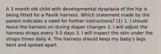 A 3 month old child with developmental dysplasia of the hip is being fitted for a Pavlik harness. Which statement made by the parent indicates a need for further instructions? (1) 1. I should leave the harness on during diaper changes 2. I will adjust the harness straps every 3-5 days 3. I will inspect the skin under the straps times daily 4. The harness should keep my baby's legs bent and spread apart.