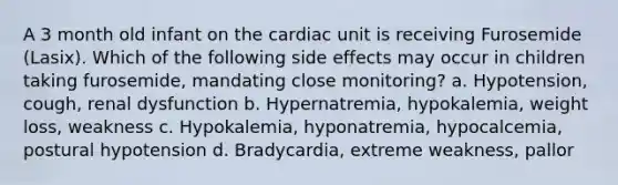 A 3 month old infant on the cardiac unit is receiving Furosemide (Lasix). Which of the following side effects may occur in children taking furosemide, mandating close monitoring? a. Hypotension, cough, renal dysfunction b. Hypernatremia, hypokalemia, weight loss, weakness c. Hypokalemia, hyponatremia, hypocalcemia, postural hypotension d. Bradycardia, extreme weakness, pallor