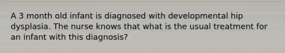 A 3 month old infant is diagnosed with developmental hip dysplasia. The nurse knows that what is the usual treatment for an infant with this diagnosis?