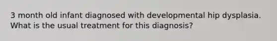 3 month old infant diagnosed with developmental hip dysplasia. What is the usual treatment for this diagnosis?