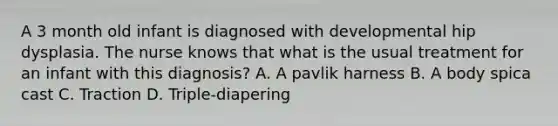 A 3 month old infant is diagnosed with developmental hip dysplasia. The nurse knows that what is the usual treatment for an infant with this diagnosis? A. A pavlik harness B. A body spica cast C. Traction D. Triple-diapering