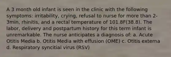 A 3 month old infant is seen in the clinic with the following symptoms: irritability, crying, refusal to nurse for more than 2-3min, rhinitis, and a rectal temperature of 101.8F(38.8). The labor, delivery and postpartum history for this term infant is unremarkable. The nurse anticipates a diagnosis of: a. Acute Otitis Media b. Otitis Media with effusion (OME) c. Otitis externa d. Respiratory syncitial virus (RSV)