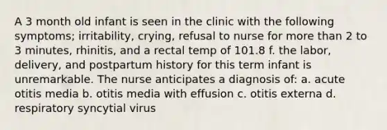 A 3 month old infant is seen in the clinic with the following symptoms; irritability, crying, refusal to nurse for more than 2 to 3 minutes, rhinitis, and a rectal temp of 101.8 f. the labor, delivery, and postpartum history for this term infant is unremarkable. The nurse anticipates a diagnosis of: a. acute otitis media b. otitis media with effusion c. otitis externa d. respiratory syncytial virus