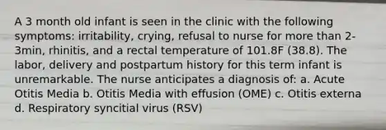 A 3 month old infant is seen in the clinic with the following symptoms: irritability, crying, refusal to nurse for more than 2-3min, rhinitis, and a rectal temperature of 101.8F (38.8). The labor, delivery and postpartum history for this term infant is unremarkable. The nurse anticipates a diagnosis of: a. Acute Otitis Media b. Otitis Media with effusion (OME) c. Otitis externa d. Respiratory syncitial virus (RSV)