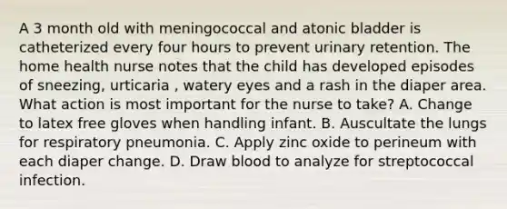 A 3 month old with meningococcal and atonic bladder is catheterized every four hours to prevent urinary retention. The home health nurse notes that the child has developed episodes of sneezing, urticaria , watery eyes and a rash in the diaper area. What action is most important for the nurse to take? A. Change to latex free gloves when handling infant. B. Auscultate the lungs for respiratory pneumonia. C. Apply zinc oxide to perineum with each diaper change. D. Draw blood to analyze for streptococcal infection.