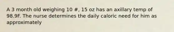 A 3 month old weighing 10 #, 15 oz has an axillary temp of 98.9F. The nurse determines the daily caloric need for him as approximately
