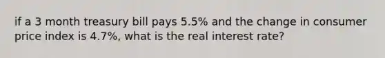 if a 3 month treasury bill pays 5.5% and the change in consumer price index is 4.7%, what is the real interest rate?