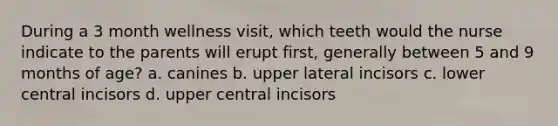 During a 3 month wellness visit, which teeth would the nurse indicate to the parents will erupt first, generally between 5 and 9 months of age? a. canines b. upper lateral incisors c. lower central incisors d. upper central incisors