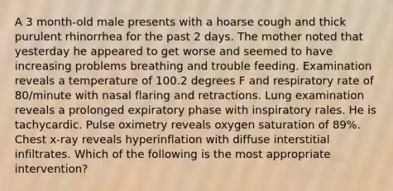 A 3 month-old male presents with a hoarse cough and thick purulent rhinorrhea for the past 2 days. The mother noted that yesterday he appeared to get worse and seemed to have increasing problems breathing and trouble feeding. Examination reveals a temperature of 100.2 degrees F and respiratory rate of 80/minute with nasal flaring and retractions. Lung examination reveals a prolonged expiratory phase with inspiratory rales. He is tachycardic. Pulse oximetry reveals oxygen saturation of 89%. Chest x-ray reveals hyperinflation with diffuse interstitial infiltrates. Which of the following is the most appropriate intervention?