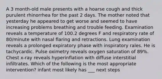 A 3 month-old male presents with a hoarse cough and thick purulent rhinorrhea for the past 2 days. The mother noted that yesterday he appeared to get worse and seemed to have increasing problems breathing and trouble feeding. Examination reveals a temperature of 100.2 degrees F and respiratory rate of 80/minute with nasal flaring and retractions. Lung examination reveals a prolonged expiratory phase with inspiratory rales. He is tachycardic. Pulse oximetry reveals oxygen saturation of 89%. Chest x-ray reveals hyperinflation with diffuse interstitial infiltrates. Which of the following is the most appropriate intervention? infant most likely has ___ next steps