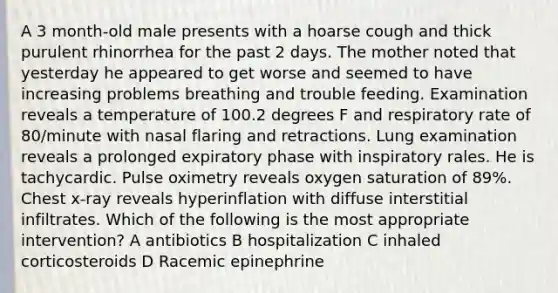 A 3 month-old male presents with a hoarse cough and thick purulent rhinorrhea for the past 2 days. The mother noted that yesterday he appeared to get worse and seemed to have increasing problems breathing and trouble feeding. Examination reveals a temperature of 100.2 degrees F and respiratory rate of 80/minute with nasal flaring and retractions. Lung examination reveals a prolonged expiratory phase with inspiratory rales. He is tachycardic. Pulse oximetry reveals oxygen saturation of 89%. Chest x-ray reveals hyperinflation with diffuse interstitial infiltrates. Which of the following is the most appropriate intervention? A antibiotics B hospitalization C inhaled corticosteroids D Racemic epinephrine