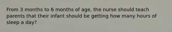 From 3 months to 6 months of age, the nurse should teach parents that their infant should be getting how many hours of sleep a day?