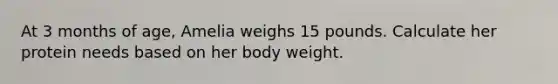 At 3 months of age, Amelia weighs 15 pounds. Calculate her protein needs based on her body weight.