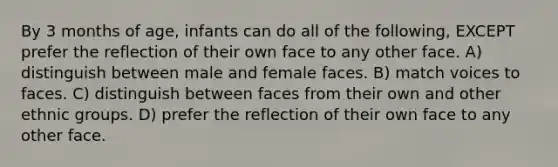 By 3 months of age, infants can do all of the following, EXCEPT prefer the reflection of their own face to any other face. A) distinguish between male and female faces. B) match voices to faces. C) distinguish between faces from their own and other ethnic groups. D) prefer the reflection of their own face to any other face.