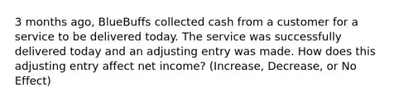 3 months ago, BlueBuffs collected cash from a customer for a service to be delivered today. The service was successfully delivered today and an adjusting entry was made. How does this adjusting entry affect net income? (Increase, Decrease, or No Effect)