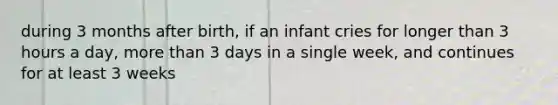 during 3 months after birth, if an infant cries for longer than 3 hours a day, more than 3 days in a single week, and continues for at least 3 weeks