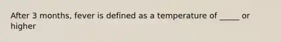 After 3 months, fever is defined as a temperature of _____ or higher