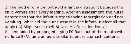 3. The mother of a 3-month-old infant is distraught because the child vomits after every feeding. After an assessment, the nurse determines that the infant is experiencing regurgitation and not vomiting. What did the nurse assess in the infant? (Select all that apply.) A) Slight sour smell B) Occurs after a feeding C) Accompanied by prolonged crying D) Runs out of the mouth with no force E) Volume amount similar to entire stomach contents